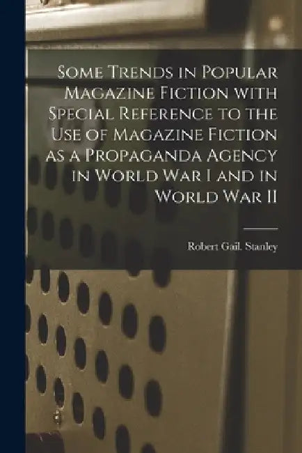 Some Trends in Popular Magazine Fiction With Special Reference to the Use of Magazine Fiction as a Propaganda Agency in World War I and in World War I by Robert Gail Stanley