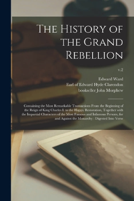 The History of the Grand Rebellion: Containing the Most Remarkable Transactions From the Beginning of the Reign of King Charles I. to the Happy Restor by Edward 1667-1731 Ward, Edward Hyde Earl of Clarendon, John Bookseller Morphew