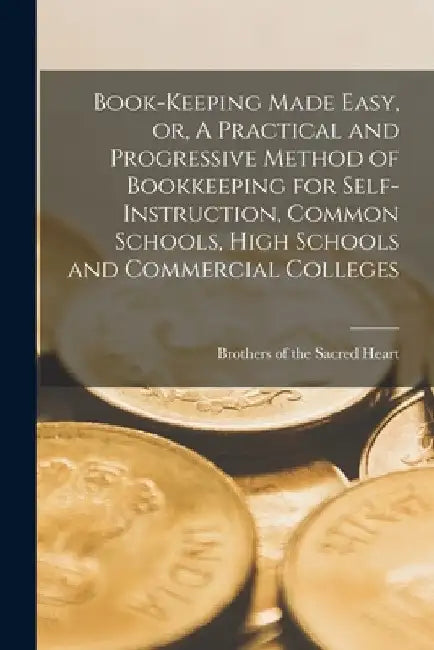 Book-keeping Made Easy, or, A Practical and Progressive Method of Bookkeeping for Self-instruction, Common Schools, High Schools and Commercial Colleg by Brothers of the Sacred Heart