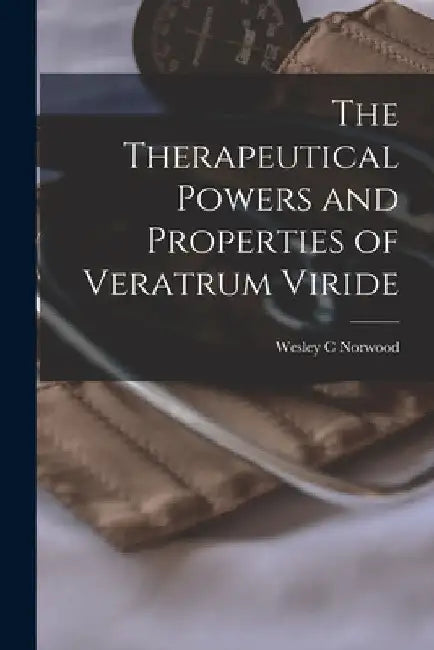 The Therapeutical Powers and Properties of Veratrum Viride [microform] by Wesley C. Norwood