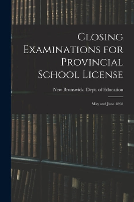 Closing Examinations for Provincial School License [microform]: May and June 1898 by New Brunswick Dept of Education