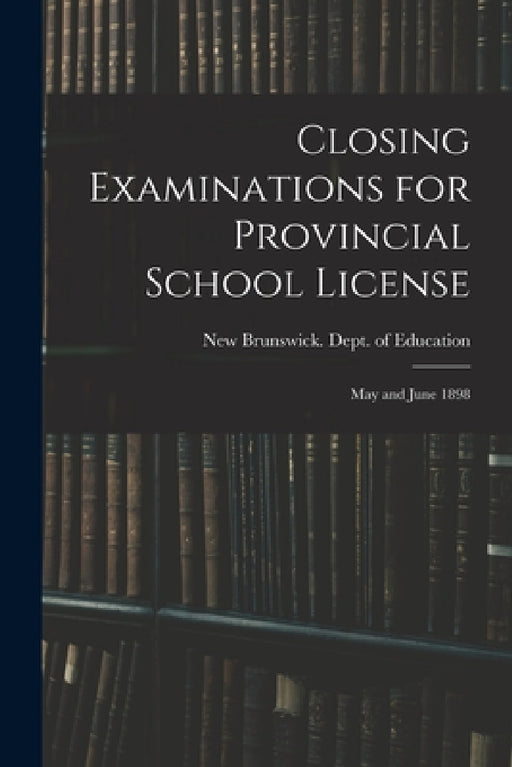 Closing Examinations for Provincial School License [microform]: May and June 1898 by New Brunswick Dept of Education