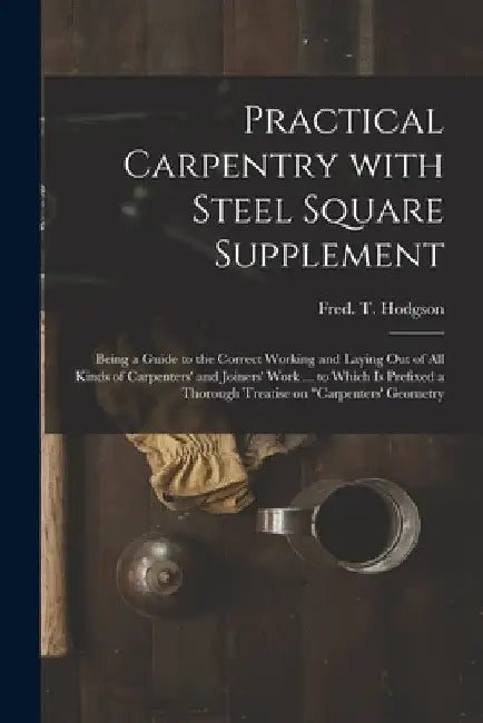Practical Carpentry With Steel Square Supplement: Being a Guide to the Correct Working and Laying out of All Kinds of Carpenters' and Joiners' Work .. by Fred T. (Frederick Thomas) Hodgson