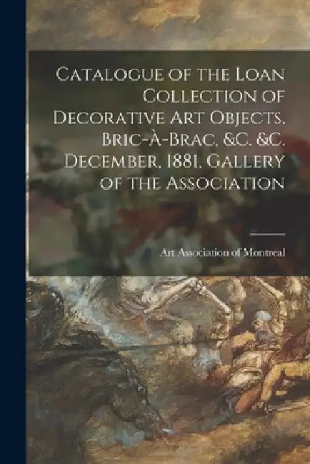 Catalogue of the Loan Collection of Decorative Art Objects, Bric-à-brac, &c. &c. [microform] December, 1881, Gallery of the Association by Art Association of Montreal