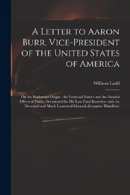 A Letter to Aaron Burr, Vice-president of the United States of America: on the Barbarous Origin: the Criminal Nature and the Baneful Effects of Duels; by William Ladd