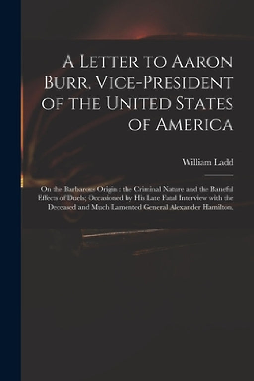 A Letter to Aaron Burr, Vice-president of the United States of America: on the Barbarous Origin: the Criminal Nature and the Baneful Effects of Duels; by William Ladd