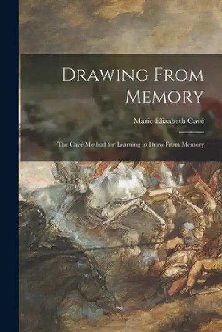 Drawing From Memory: the Cavé Method for Learning to Draw From Memory by Marie Elizabeth Cavé