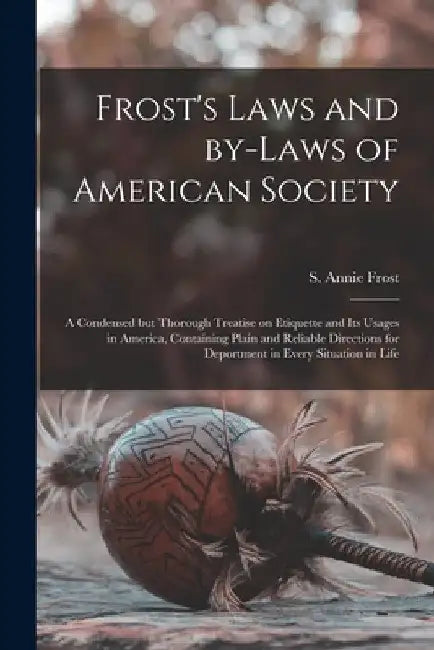 Frost's Laws and By-laws of American Society: a Condensed but Thorough Treatise on Etiquette and Its Usages in America, Containing Plain and Reliable by S. Annie (Sarah Annie) Frost
