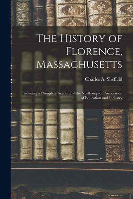 The History of Florence, Massachusetts: Including a Complete Account of the Northampton Association of Education and Industry by Charles A. (Charles Arthur) Sheffeld