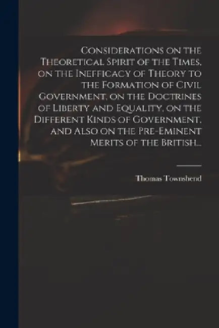 Considerations on the Theoretical Spirit of the Times, on the Inefficacy of Theory to the Formation of Civil Government, on the Doctrines of Liberty a by Thomas Townshend