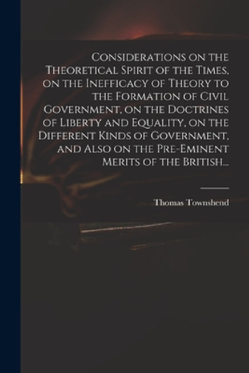 Considerations on the Theoretical Spirit of the Times, on the Inefficacy of Theory to the Formation of Civil Government, on the Doctrines of Liberty a by Thomas Townshend