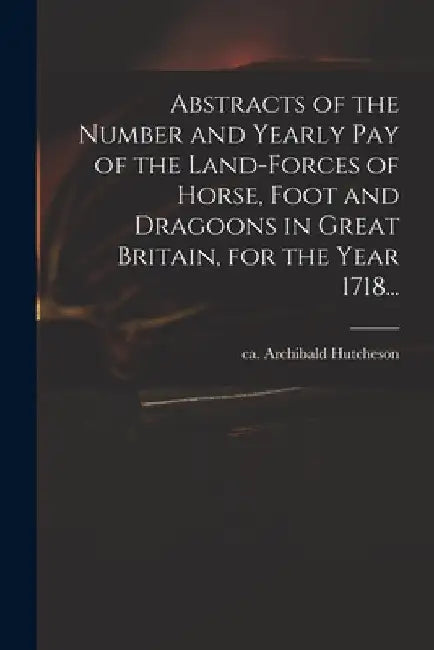 Abstracts of the Number and Yearly Pay of the Land-forces of Horse, Foot and Dragoons in Great Britain, for the Year 1718... by Archibald Ca 1659-1740 Hutcheson