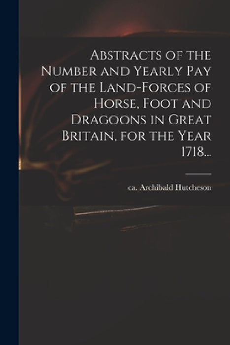 Abstracts of the Number and Yearly Pay of the Land-forces of Horse, Foot and Dragoons in Great Britain, for the Year 1718... by Archibald Ca 1659-1740 Hutcheson