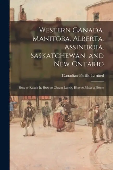 Western Canada. Manitoba, Alberta, Assiniboia, Saskatchewan, and New Ontario: How to Reach It, How to Obtain Lands, How to Make a Home by Canadian Pacific Limited