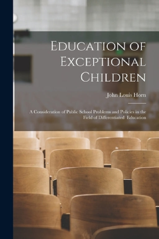 Education of Exceptional Children: A Consideration of Public School Problems and Policies in the Field of Differentiated Education by John Louis Horn