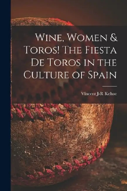 Wine, Women & Toros! The Fiesta De Toros in the Culture of Spain by Vincent J-R Kehoe