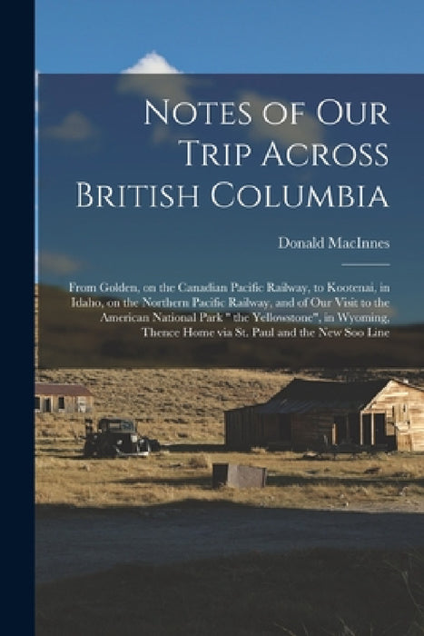 Notes of Our Trip Across British Columbia [microform]: From Golden, on the Canadian Pacific Railway, to Kootenai, in Idaho, on the Northern Pacific Ra by Donald 1824-1900 MacInnes