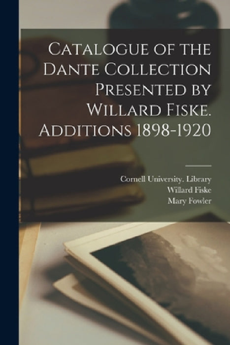 Catalogue of the Dante Collection Presented by Willard Fiske. Additions 1898-1920 by Cornell University Library, Willard 1831-1904 Fiske, Mary 1856-1928 Fowler