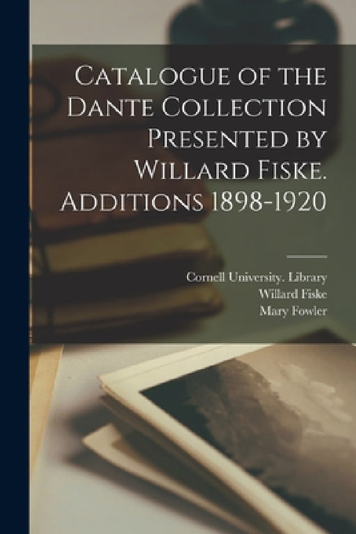 Catalogue of the Dante Collection Presented by Willard Fiske. Additions 1898-1920 by Cornell University Library, Willard 1831-1904 Fiske, Mary 1856-1928 Fowler