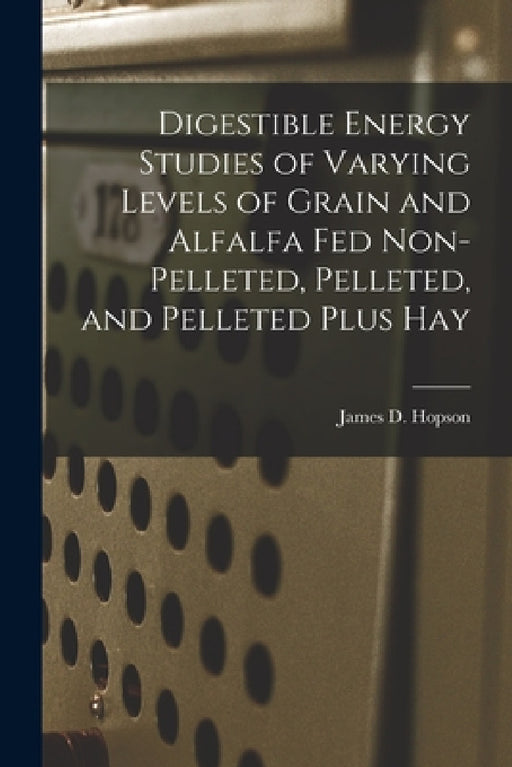 Digestible Energy Studies of Varying Levels of Grain and Alfalfa Fed Non-pelleted, Pelleted, and Pelleted Plus Hay by James D. Hopson