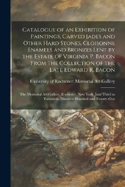 Catalogue of an Exhibition of Paintings, Carved Jades and Other Hard Stones, Cloisonne Enamels and Bronzes Lent by the Estate of Virginia P. Bacon Fro by University of Rochester Memorial Art