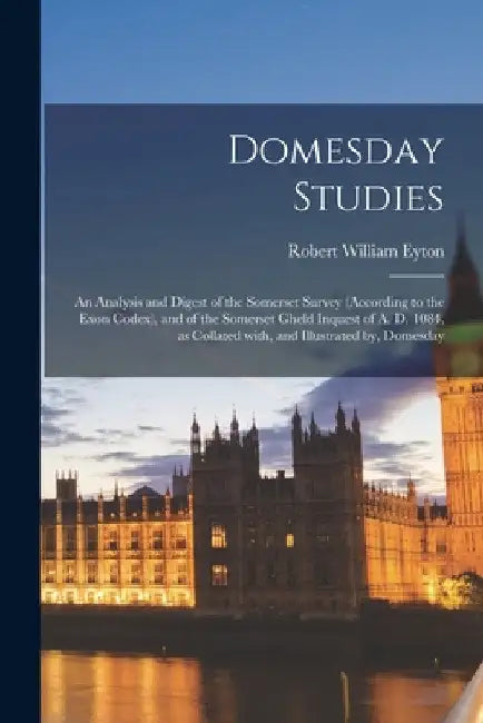 Domesday Studies: an Analysis and Digest of the Somerset Survey (according to the Exon Codex), and of the Somerset Gheld Inquest of A. D by Robert William 1815-1881 Eyton