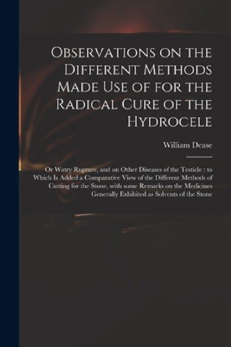 Observations on the Different Methods Made Use of for the Radical Cure of the Hydrocele: or Watry Rupture, and on Other Diseases of the Testicle: to W by William 1752?-1798 Dease