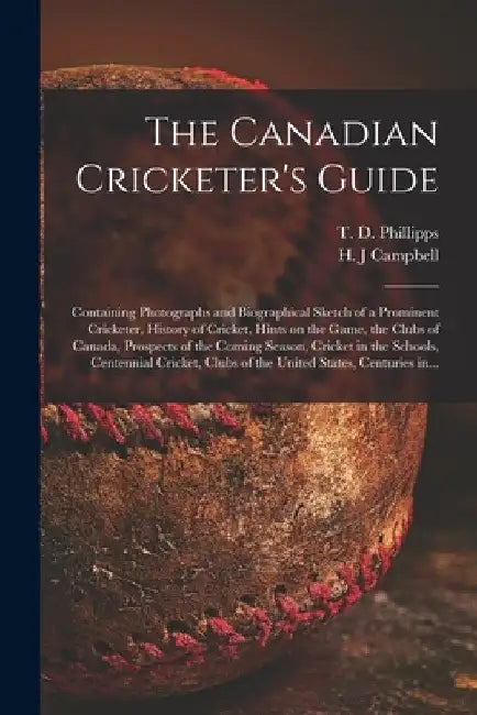 The Canadian Cricketer's Guide [microform]: Containing Photographs and Biographical Sketch of a Prominent Cricketer, History of Cricket, Hints on the by T. D. B. 1833 Phillipps