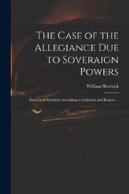 The Case of the Allegiance Due to Soveraign Powers: Stated and Resolved According to Scripture and Reason ... by William 1641?-1707 Sherlock