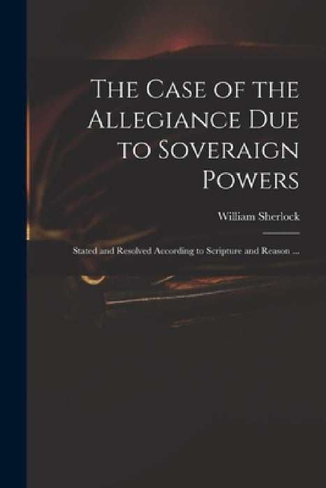 The Case of the Allegiance Due to Soveraign Powers: Stated and Resolved According to Scripture and Reason ... by William 1641?-1707 Sherlock