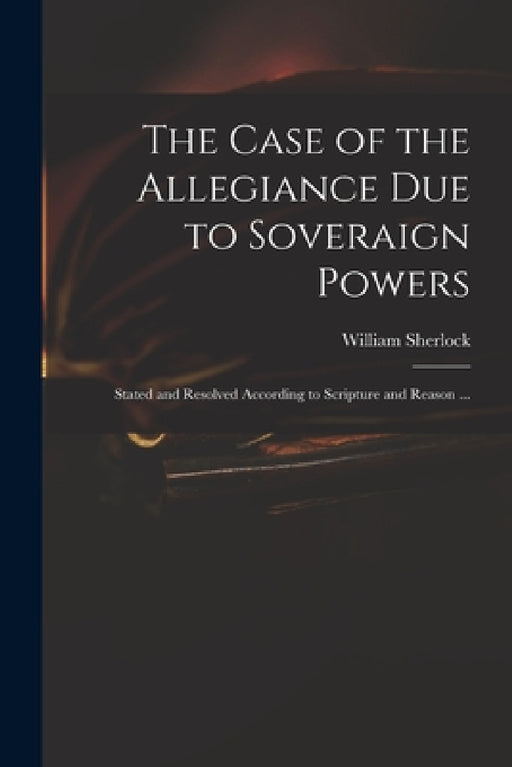 The Case of the Allegiance Due to Soveraign Powers: Stated and Resolved According to Scripture and Reason ... by William 1641?-1707 Sherlock