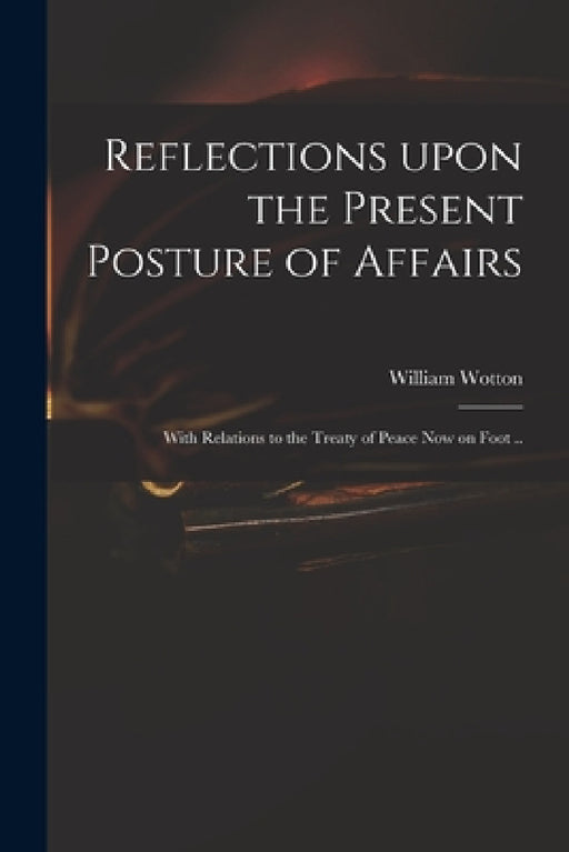 Reflections Upon the Present Posture of Affairs: With Relations to the Treaty of Peace Now on Foot .. by William 1666-1727 Wotton