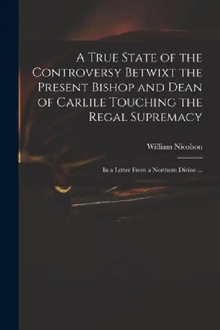 A True State of the Controversy Betwixt the Present Bishop and Dean of Carlile Touching the Regal Supremacy: in a Letter From a Northern Divine ... by William 1655-1727 Nicolson