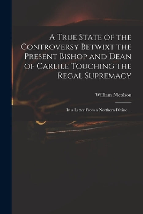A True State of the Controversy Betwixt the Present Bishop and Dean of Carlile Touching the Regal Supremacy: in a Letter From a Northern Divine ... by William 1655-1727 Nicolson