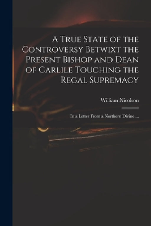 A True State of the Controversy Betwixt the Present Bishop and Dean of Carlile Touching the Regal Supremacy: in a Letter From a Northern Divine ... by William 1655-1727 Nicolson