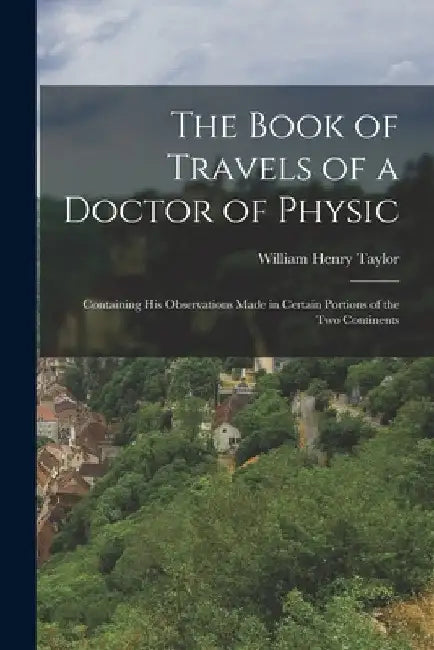 The Book of Travels of a Doctor of Physic: Containing His Observations Made in Certain Portions of the Two Continents by William Henry 1835-1917 Taylor