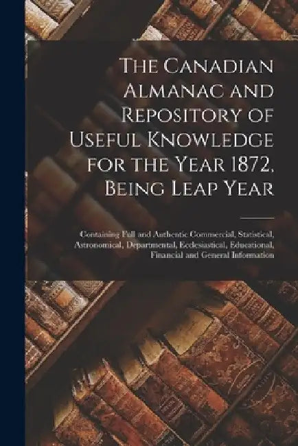 The Canadian Almanac and Repository of Useful Knowledge for the Year 1872, Being Leap Year [microform]: Containing Full and Authentic Commercial, Stat by Anonymous