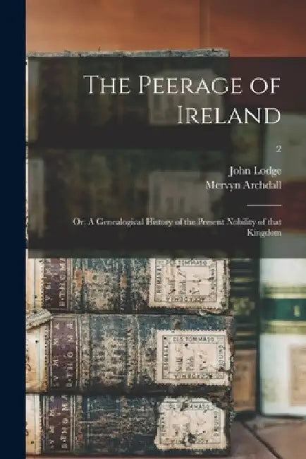The Peerage of Ireland: or, A Genealogical History of the Present Nobility of That Kingdom; 2 by John 1692-1774 Lodge