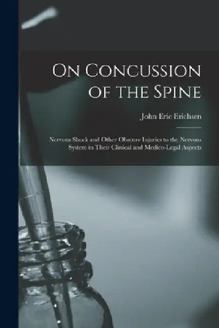On Concussion of the Spine: Nervous Shock and Other Obscure Injuries to the Nervous System in Their Clinical and Medico-legal Aspects by John Eric 1818-1896 Erichsen