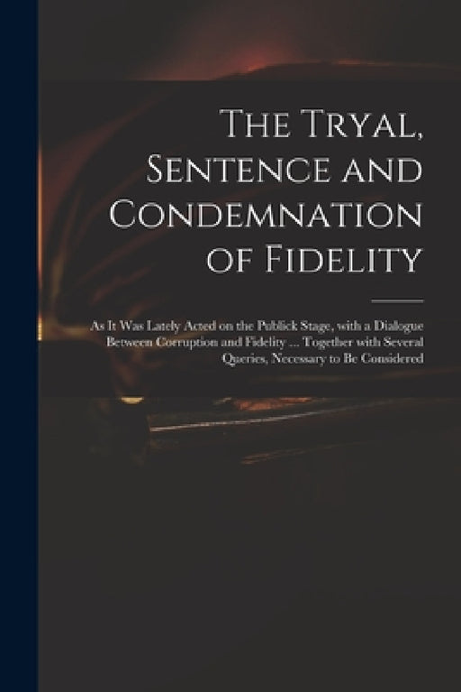 The Tryal, Sentence and Condemnation of Fidelity: as It Was Lately Acted on the Publick Stage, With a Dialogue Between Corruption and Fidelity ... Tog by Anonymous