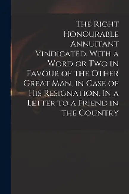 The Right Honourable Annuitant Vindicated. With a Word or Two in Favour of the Other Great Man, in Case of His Resignation. In a Letter to a Friend in by Anonymous