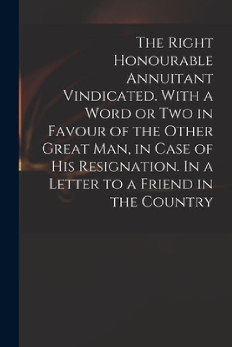 The Right Honourable Annuitant Vindicated. With a Word or Two in Favour of the Other Great Man, in Case of His Resignation. In a Letter to a Friend in by Anonymous