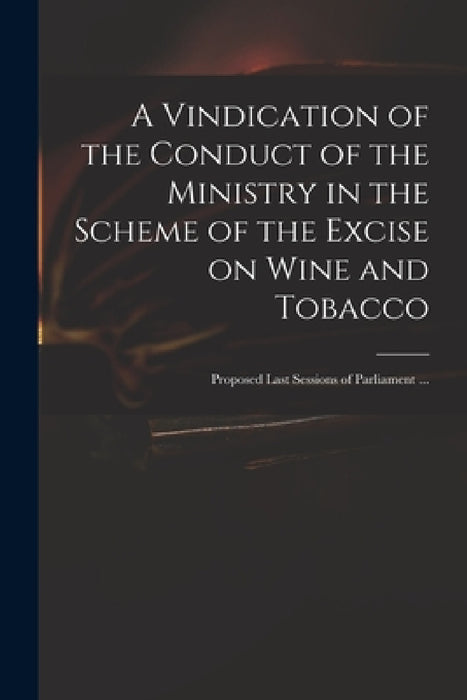 A Vindication of the Conduct of the Ministry in the Scheme of the Excise on Wine and Tobacco: Proposed Last Sessions of Parliament ... by Anonymous