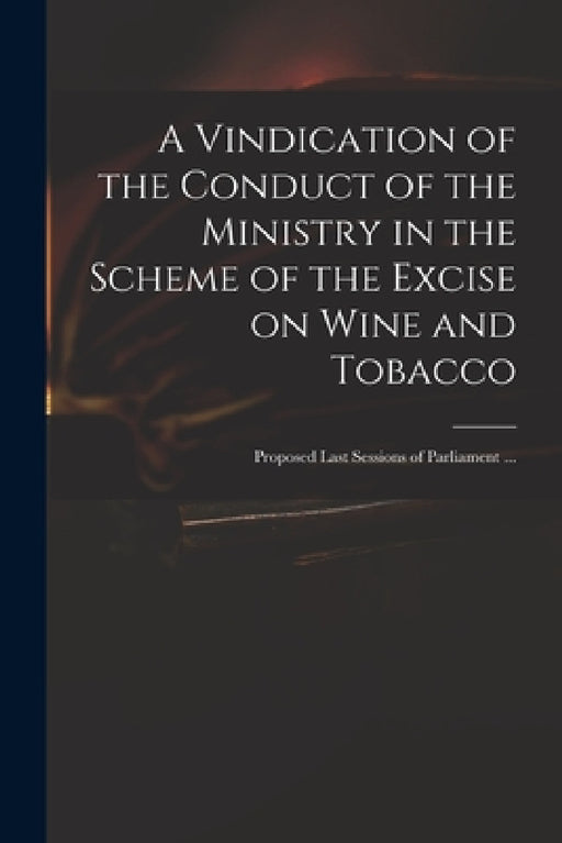 A Vindication of the Conduct of the Ministry in the Scheme of the Excise on Wine and Tobacco: Proposed Last Sessions of Parliament ... by Anonymous