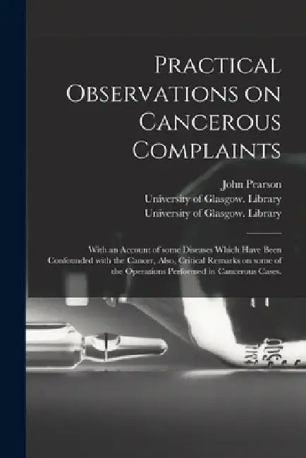 Practical Observations on Cancerous Complaints: With an Account of Some Diseases Which Have Been Confounded With the Cancer, Also, Critical Remarks on by John 1758-1826 Pearson