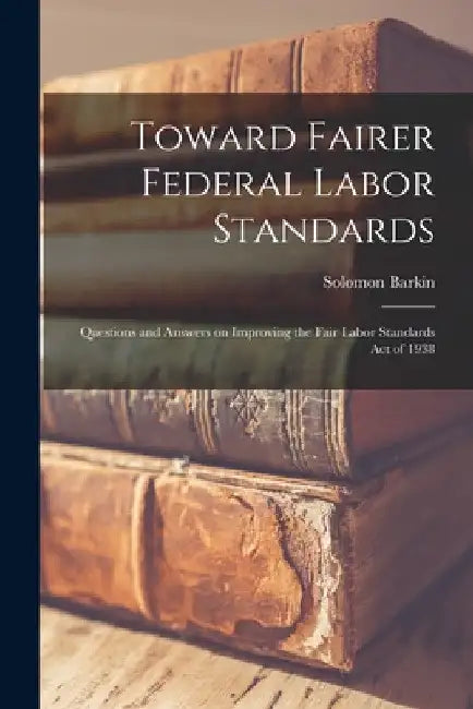 Toward Fairer Federal Labor Standards; Questions and Answers on Improving the Fair Labor Standards Act of 1938 by Solomon 1907-2000 Barkin