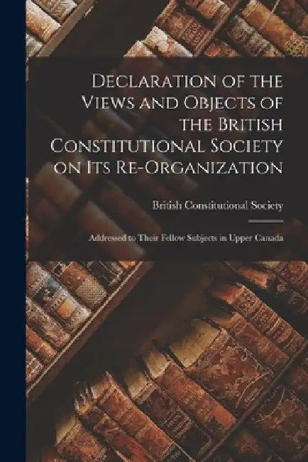 Declaration of the Views and Objects of the British Constitutional Society on Its Re-organization [microform]: Addressed to Their Fellow Subjects in U by British Constitutional Society
