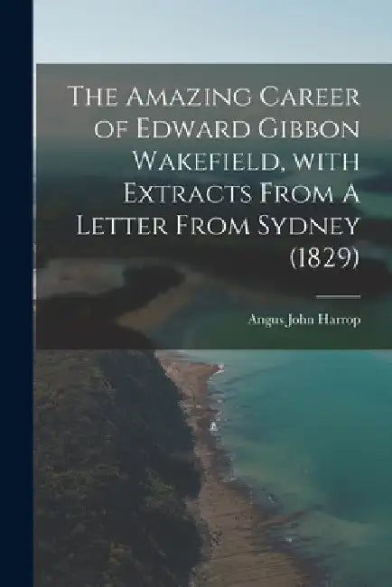 The Amazing Career of Edward Gibbon Wakefield, With Extracts From A Letter From Sydney (1829) by Angus John 1900- Harrop