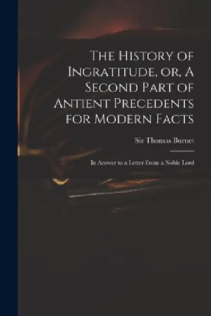 The History of Ingratitude, or, A Second Part of Antient Precedents for Modern Facts: in Answer to a Letter From a Noble Lord by Thomas Burnet