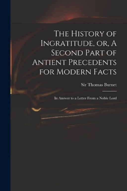 The History of Ingratitude, or, A Second Part of Antient Precedents for Modern Facts: in Answer to a Letter From a Noble Lord by Thomas Burnet